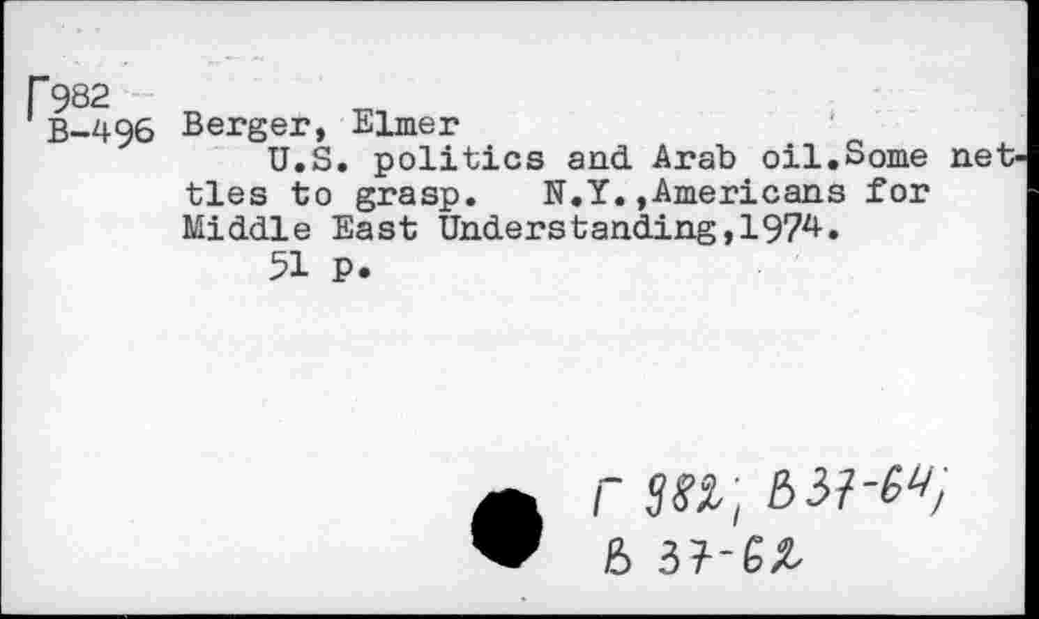 ﻿r 982
B-496
Berger, Elmer
U.S. politics and Arab oil.Some net ties to grasp. N.Y.»Americans for Middle East Understanding,1974.
51 P.
r sn; a